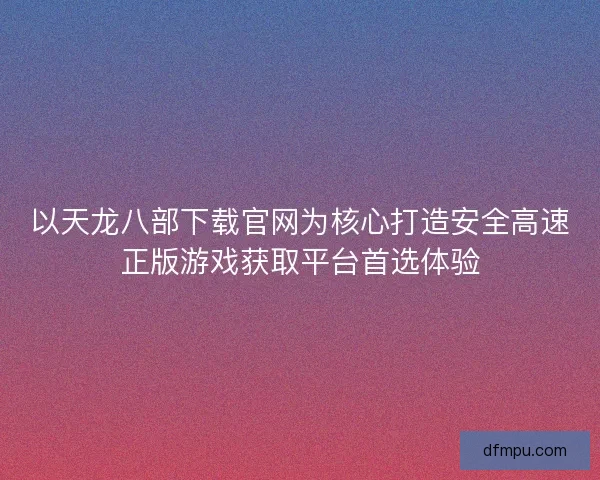 以天龙八部下载官网为核心打造安全高速正版游戏获取平台首选体验