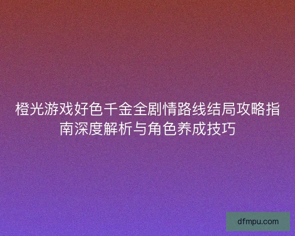 橙光游戏好色千金全剧情路线结局攻略指南深度解析与角色养成技巧