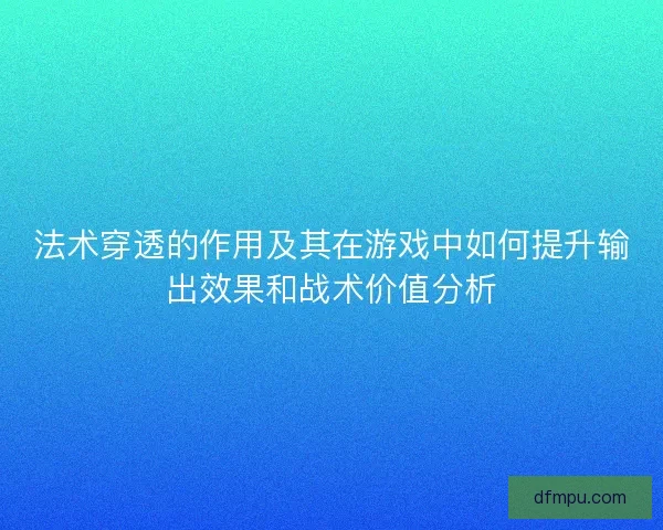 法术穿透的作用及其在游戏中如何提升输出效果和战术价值分析