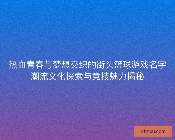 热血青春与梦想交织的街头篮球游戏名字潮流文化探索与竞技魅力揭秘