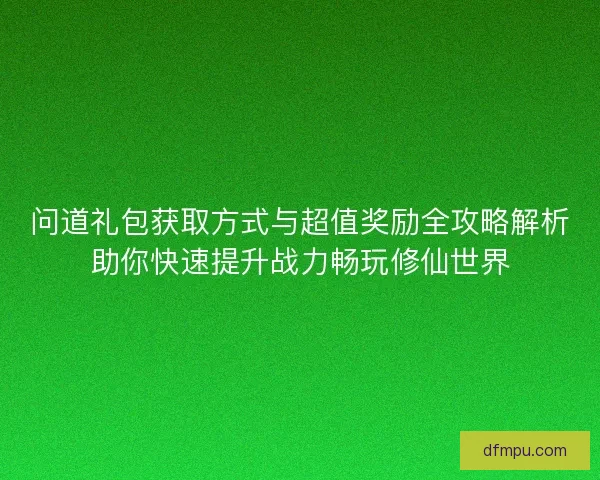 问道礼包获取方式与超值奖励全攻略解析助你快速提升战力畅玩修仙世界
