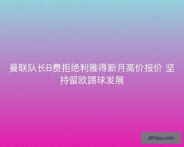 曼联队长B费拒绝利雅得新月高价报价 坚持留欧踢球发展