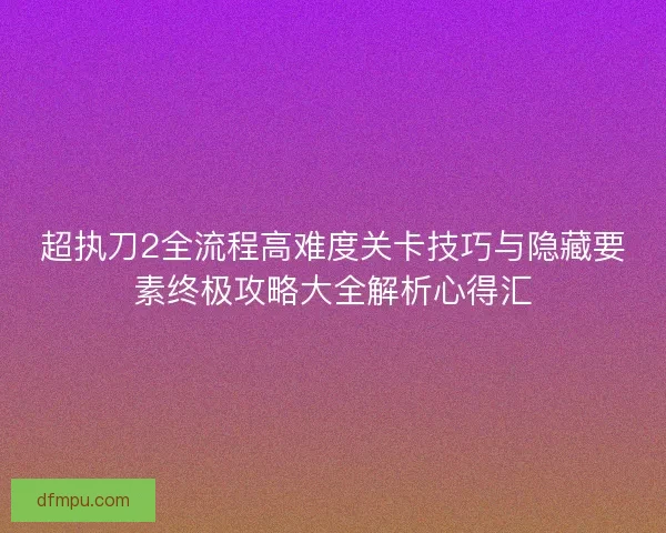 超执刀2全流程高难度关卡技巧与隐藏要素终极攻略大全解析心得汇