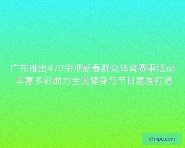 广东推出470余项新春群众体育赛事活动 丰富多彩助力全民健身与节日氛围打造