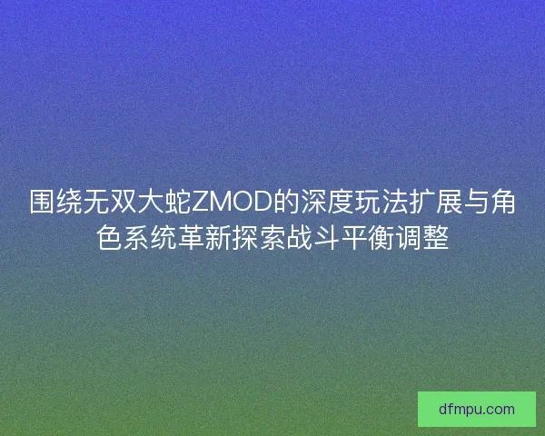 围绕无双大蛇ZMOD的深度玩法扩展与角色系统革新探索战斗平衡调整