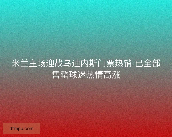 米兰主场迎战乌迪内斯门票热销 已全部售罄球迷热情高涨