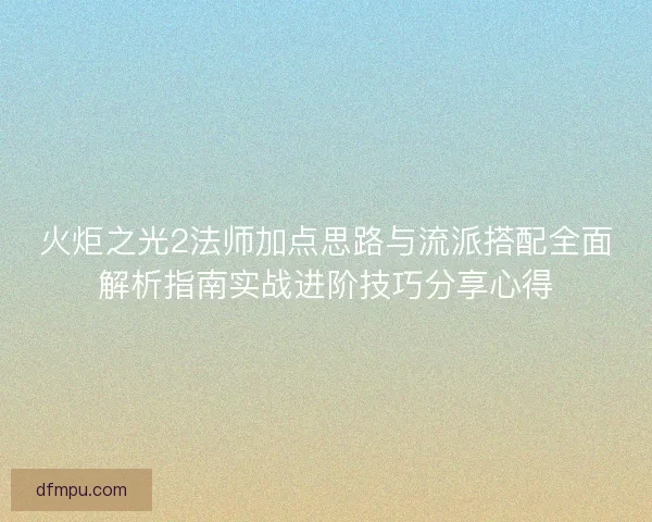火炬之光2法师加点思路与流派搭配全面解析指南实战进阶技巧分享心得
