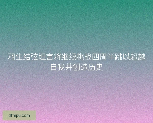 羽生结弦坦言将继续挑战四周半跳以超越自我并创造历史