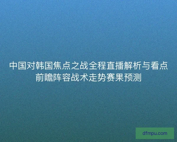 中国对韩国焦点之战全程直播解析与看点前瞻阵容战术走势赛果预测