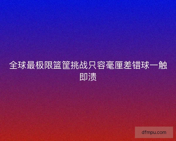 全球最极限篮筐挑战只容毫厘差错球一触即溃