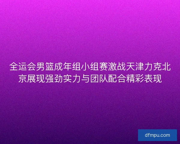 全运会男篮成年组小组赛激战天津力克北京展现强劲实力与团队配合精彩表现
