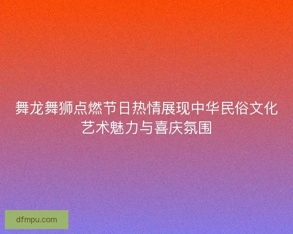 舞龙舞狮点燃节日热情展现中华民俗文化艺术魅力与喜庆氛围