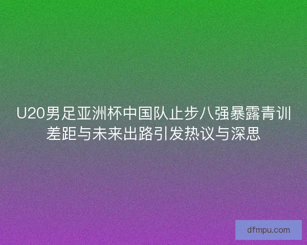 U20男足亚洲杯中国队止步八强暴露青训差距与未来出路引发热议与深思