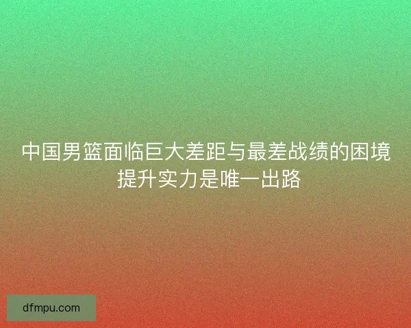 中国男篮面临巨大差距与最差战绩的困境 提升实力是唯一出路