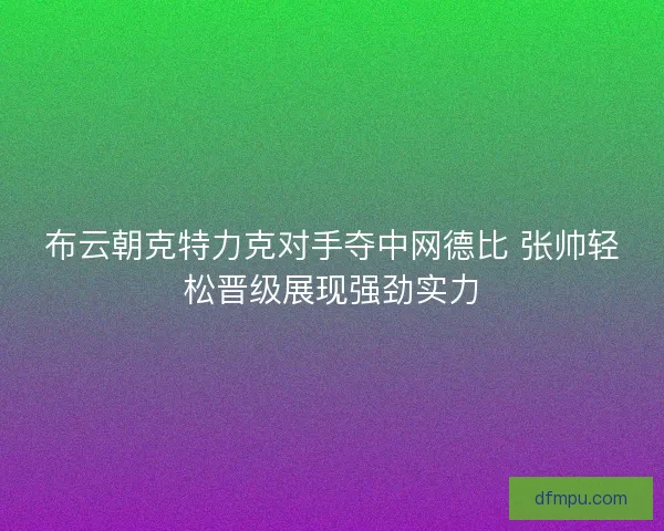 布云朝克特力克对手夺中网德比 张帅轻松晋级展现强劲实力