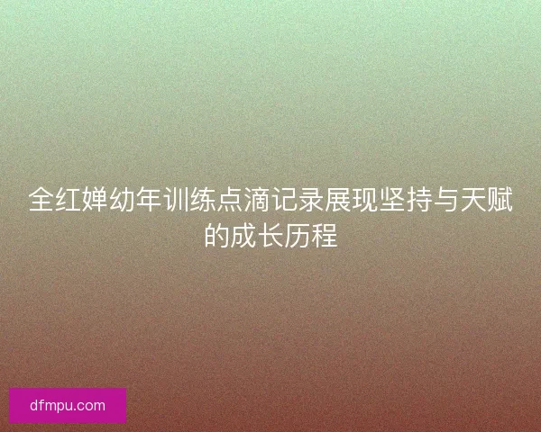 全红婵幼年训练点滴记录展现坚持与天赋的成长历程